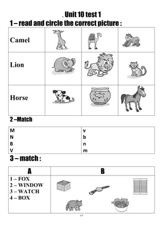 82
. Unit 10 test 1
1 – read and circle the correct picture :
Camel
Lion
Horse
2 –Match
v
b
n
m
M
N
B
V
3 – match :
BA
1 – FOX
2 – WINDOW
3 – WATCH
4 – BOX
 