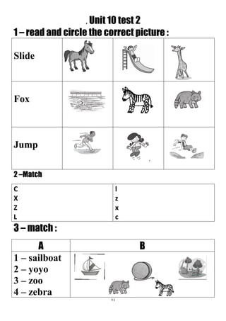 84
. Unit 10 test 2
1 – read and circle the correct picture :
Slide
Fox
Jump
2 –Match
l
z
x
c
C
X
Z
L
3 – match :
BA
1 – sailboat
2 – yoyo
3 – zoo
4 – zebra
 