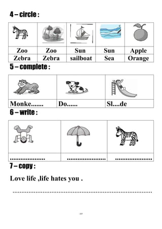 85
4 – circle :
AppleSunSunZooZoo
OrangeSeasailboatZebraZebra
5 – complete :
Sl....deDo......Monke.......
6 – write :
...............................................................
7 – copy :
Love life ,life hates you .
...............................................................................
 