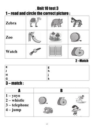 86
. Unit 10 test 3
1 – read and circle the correct picture :
Zebra
Zoo
Watch
2 –Match
g
h
j
k
K
J
H
G
3 – match :
BA
1 – yoyo
2 – whistle
3 – telephone
4 – jump
 