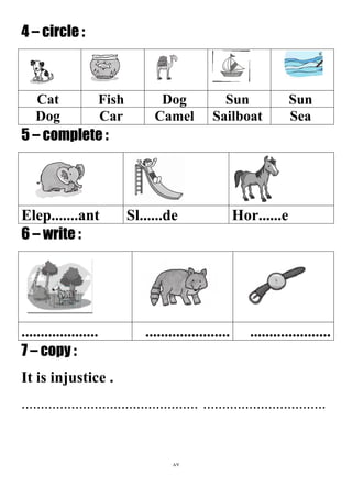 87
4 – circle :
SunSunDogFishCat
SeaSailboatCamelCarDog
5 – complete :
Hor......eSl......deElep.......ant
6 – write :
...............................................................
7 – copy :
It is injustice .
..............................................................................
 