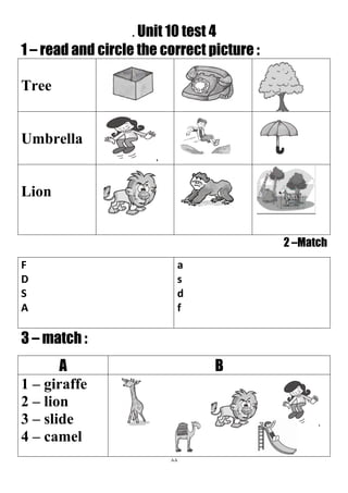 88
. Unit 10 test 4
1 – read and circle the correct picture :
Tree
Umbrella
Lion
2 –Match
a
s
d
f
F
D
S
A
3 – match :
BA
1 – giraffe
2 – lion
3 – slide
4 – camel
 
