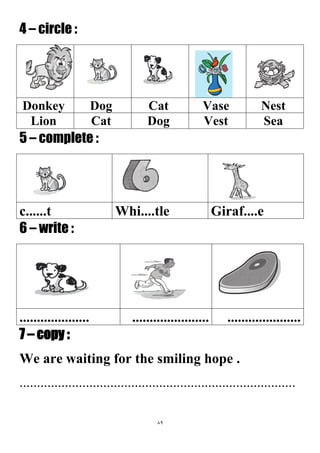 89
4 – circle :
NestVaseCatDogDonkey
SeaVestDogCatLion
5 – complete :
Giraf....eWhi....tlec......t
6 – write :
...............................................................
7 – copy :
We are waiting for the smiling hope .
...............................................................................
 