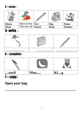 9
4 – circle :
MoonBagPenOpen your bagMouse
MonkeyBookPencilClose your bagMoon
5- write :
...............................................................
6 – complete :
Ki....gMoo.........encil
7 – copy :
Open your bag.
..........................................................................
 