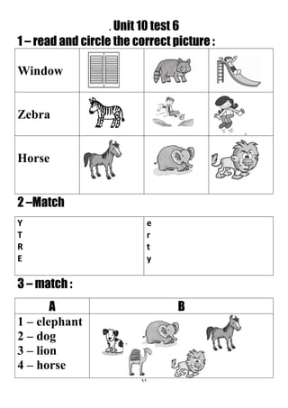 92
. Unit 10 test 6
1 – read and circle the correct picture :
Window
Zebra
Horse
2 –Match
e
r
t
y
Y
T
R
E
3 – match :
BA
1 – elephant
2 – dog
3 – lion
4 – horse
 