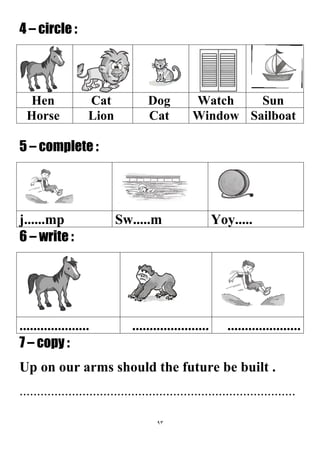 93
4 – circle :
SunWatchDogCatHen
SailboatWindowCatLionHorse
5 – complete :
Yoy.....Sw.....mj......mp
6 – write :
...............................................................
7 – copy :
Up on our arms should the future be built .
...............................................................................
 