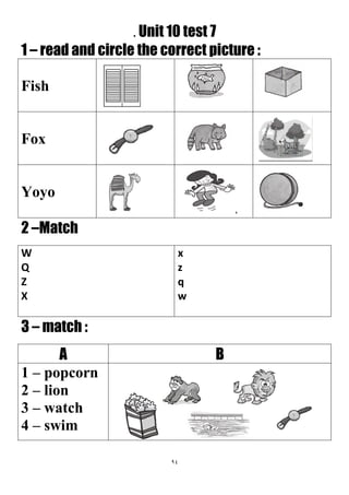 94
. Unit 10 test 7
1 – read and circle the correct picture :
Fish
Fox
Yoyo
2 –Match
x
z
q
w
W
Q
Z
X
3 – match :
BA
1 – popcorn
2 – lion
3 – watch
4 – swim
 