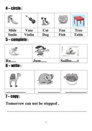 95
4 – circle :
TreeFanCatVaseSlide
TableFishDogViolinSmile
5 – complete :
Sailbo......tJum......Ru.....
6 – write :
...............................................................
7 – copy :
Tomorrow can not be stopped .
...............................................................................
 