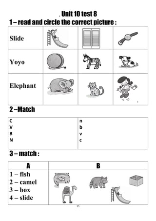 96
. Unit 10 test 8
1 – read and circle the correct picture :
Slide
Yoyo
Elephant
2 –Match
n
b
v
c
C
V
B
N
3 – match :
BA
1 – fish
2 – camel
3 – box
4 – slide
 