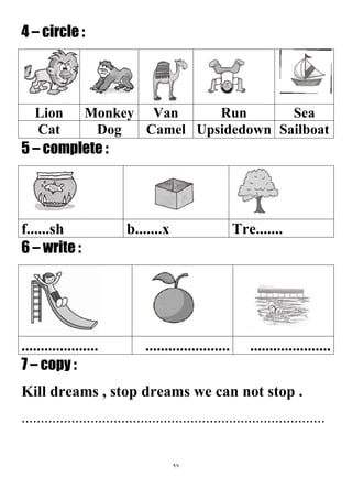 97
4 – circle :
SeaRunVanMonkeyLion
SailboatUpsidedownCamelDogCat
5 – complete :
Tre.......b.......xf......sh
6 – write :
...............................................................
7 – copy :
Kill dreams , stop dreams we can not stop .
...............................................................................
 