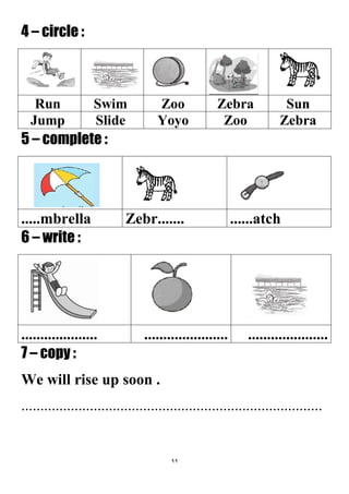 99
4 – circle :
SunZebraZooSwimRun
ZebraZooYoyoSlideJump
5 – complete :
......atchZebr............mbrella
6 – write :
...............................................................
7 – copy :
We will rise up soon .
...............................................................................
 