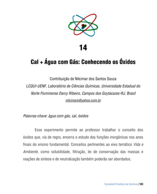 14
    Cal + Água com Gás: Conhecendo os Óxidos

                Contribuição de Nilcimar dos Santos Souza
 LCQUI-UENF, Laboratório de Ciências Químicas, Universidade Estadual do
    Norte Fluminense Darcy Ribeiro, Campos dos Goytacazes-RJ, Brasil
                          nilcimars@yahoo.com.br



Palavras-chave: água com gás, cal, óxidos


       Esse experimento permite ao professor trabalhar o conceito dos
óxidos que, via de regra, encerra o estudo das funções inorgânicas nos anos
finais do ensino fundamental. Conceitos pertinentes ao eixo temático Vida e
Ambiente, como solubilidade, filtração, lei de conservação das massas e
reações de síntese e de neutralização também poderão ser abordados.




                                                   Sociedade Brasileira de Química | 103
 