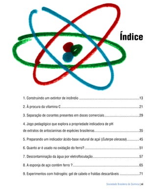 Índice




1. Construindo um extintor de incêndio ...................................................................13 

2. À procura da vitamina C .......................................................................................21 

3. Separação de corantes presentes em doces comerciais .......................................29 

4. Jogo pedagógico que explora a propriedade indicadora de pH
de extratos de antocianinas de espécies brasileiras..................................................35 

5. Preparando um indicador ácido-base natural de açaí (Euterpe oleracea)..............45 

6. Quanto ar é usado na oxidação do ferro? .............................................................51 

7. Descontaminação da água por eletrofloculação....................................................57 

8. A esponja de aço contém ferro ? ..........................................................................65 

9. Experimentos com hidrogéis: gel de cabelo e fraldas descartáveis ......................71 

                                                                                Sociedade Brasileira de Química | xi
 