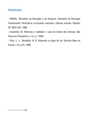 Referências


- BRASIL. Ministério da Educação e do Desporto. Secretaria de Educação
Fundamental. Parâmetros curriculares nacionais: ciências naturais. Brasília,
DF: MEC/ SEF, 1999.
- Krasilchik, M. Reformas e realidade: o caso do ensino das ciências. São
Paulo em Perspectiva, v.14, p.1, 2000.
- Silva. L. L., Stradiotto, N, R. Soprando na água do cal. Química Nova na
Escola, v.10, p.51, 1999.




A Química perto de você | 110
 