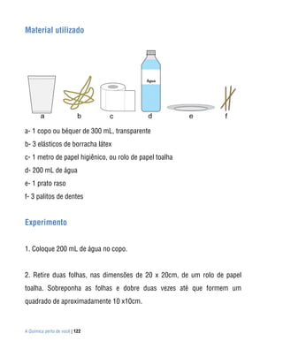 Material utilizado




a- 1 copo ou béquer de 300 mL, transparente
b- 3 elásticos de borracha látex
c- 1 metro de papel higiênico, ou rolo de papel toalha
d- 200 mL de água
e- 1 prato raso
f- 3 palitos de dentes


Experimento


1. Coloque 200 mL de água no copo.


2. Retire duas folhas, nas dimensões de 20 x 20cm, de um rolo de papel
toalha. Sobreponha as folhas e dobre duas vezes até que formem um
quadrado de aproximadamente 10 x10cm.



A Química perto de você | 122
 