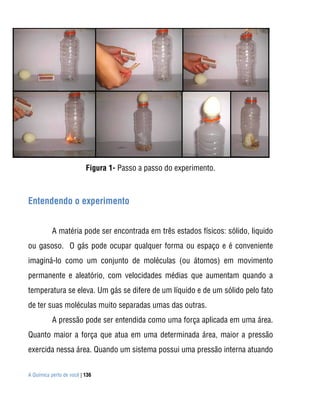 Figura 1- Passo a passo do experimento.



Entendendo o experimento
Para
           A matéria pode ser encontrada em três estados físicos: sólido, liquido
ou gasoso. O gás pode ocupar qualquer forma ou espaço e é conveniente
imaginá-lo como um conjunto de moléculas (ou átomos) em movimento
permanente e aleatório, com velocidades médias que aumentam quando a
temperatura se eleva. Um gás se difere de um líquido e de um sólido pelo fato
de ter suas moléculas muito separadas umas das outras.
           A pressão pode ser entendida como uma força aplicada em uma área.
Quanto maior a força que atua em uma determinada área, maior a pressão
exercida nessa área. Quando um sistema possui uma pressão interna atuando


A Química perto de você | 136
 