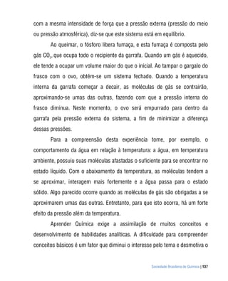 com a mesma intensidade de força que a pressão externa (pressão do meio
ou pressão atmosférica), diz-se que este sistema está em equilíbrio.
       Ao queimar, o fósforo libera fumaça, e esta fumaça é composta pelo
gás CO2, que ocupa todo o recipiente da garrafa. Quando um gás é aquecido,
ele tende a ocupar um volume maior do que o inicial. Ao tampar o gargalo do
frasco com o ovo, obtém-se um sistema fechado. Quando a temperatura
interna da garrafa começar a decair, as moléculas de gás se contrairão,
aproximando-se umas das outras, fazendo com que a pressão interna do
frasco diminua. Neste momento, o ovo será empurrado para dentro da
garrafa pela pressão externa do sistema, a fim de minimizar a diferença
dessas pressões.
       Para a compreensão desta experiência tome, por exemplo, o
comportamento da água em relação à temperatura: a água, em temperatura
ambiente, possuiu suas moléculas afastadas o suficiente para se encontrar no
estado líquido. Com o abaixamento da temperatura, as moléculas tendem a
se aproximar, interagem mais fortemente e a água passa para o estado
sólido. Algo parecido ocorre quando as moléculas de gás são obrigadas a se
aproximarem umas das outras. Entretanto, para que isto ocorra, há um forte
efeito da pressão além da temperatura.
       Aprender Química exige a assimilação de muitos conceitos e
desenvolvimento de habilidades analíticas. A dificuldade para compreender
conceitos básicos é um fator que diminui o interesse pelo tema e desmotiva o


                                                    Sociedade Brasileira de Química | 137
 