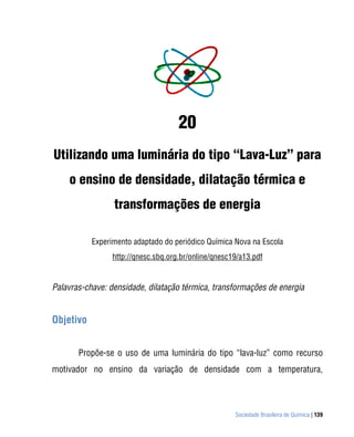 20
Utilizando uma luminária do tipo “Lava-Luz” para
    o ensino de densidade, dilatação térmica e
                 transformações de energia

           Experimento adaptado do periódico Química Nova na Escola
                 http://qnesc.sbq.org.br/online/qnesc19/a13.pdf


Palavras-chave: densidade, dilatação térmica, transformações de energia


Objetivo


       Propõe-se o uso de uma luminária do tipo “lava-luz” como recurso
motivador no ensino da variação de densidade com a temperatura,




                                                      Sociedade Brasileira de Química | 139
 
