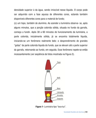densidade superior à da água, sendo imiscível nesse líquido. O corpo pode
ser adquirido com a fase aquosa de diferentes cores, estando também
disponíveis diferentes cores para o material de fundo;
(c) um topo, também de alumínio. Ao acender a luminária observa- se, após
alguns minutos, que a porção colorida sólida, situada no fundo da garrafa,
começa a fundir. Após 30 a 60 minutos de funcionamento da luminária, a
parte colorida, inicialmente sólida, já se encontra totalmente líquida,
iniciando-se um fenômeno realmente belo: o desprendimento de grandes
“gotas” da parte colorida líquida do fundo, que se elevam até a parte superior
da garrafa, retornando ao fundo, em seguida. Esse fenômeno repete-se então
incessantemente (ver seqüência de fotos mostrada na Figura 2).




                      Figura 1- Luminária tipo “lava-luz”.

                                                       Sociedade Brasileira de Química | 141
 