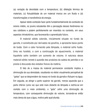 (a) variação da densidade com a temperatura; (b) dilatação térmica de
materiais; (c) flutuabilidade de um material imerso em um fluido e (d)
transformações e transferência de energia.
       Apesar deste conteúdo fazer parte fundalmentalmente do conteúdo do
ensino médio, os jovens estudantes têm a percepção desses fenômenos no
seu cotidiano e podem perfeitamente ser inseridos no contexto, em seus
aspectos introdutórios, que favorecerão o aprendizado futuro.
       O material sólido colorido, inicialmente situado no fundo da
garrafa, é constituído por derivados da parafina, e apresenta baixo ponto
de fusão. Com o calor fornecido pela lâmpada, o material sofre fusão.
Uma vez fundido, e com a continuação do aquecimento, o material
liquefeito sofre também um aumento de volume. A natureza desse
material sólido remete à questão dos produtos da cadeia do petróleo e se
presta à discussão dos estados físicos da matéria.
       O fato de a massa do material permanecer constante implica a
diminuição de sua densidade, resultando no efeito visualmente perceptível de
“gotas” que se desprendem da massa no fundo da garrafa e flutuam na água.
Em seguida, ao atingir a parte superior da garrafa, menos aquecida que a
parte inferior (uma vez que está mais distante da lâmpada e resfria-se em
contato com o meio ambiente), a “gota” sofre uma diminuição de
temperatura, com consequente diminuição de volume, tornando-se então
mais densa do que a água, motivo pelo qual afunda.


                                                     Sociedade Brasileira de Química | 143
 