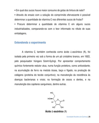 • Em qual dos sucos houve maior consumo de gotas de tintura de iodo?
• Através do ensaio com a solução do comprimido efervescente é possível
determinar a quantidade de vitamina C nos diferentes sucos de frutas?
• Procure determinar a quantidade de vitamina C em alguns sucos
industrializados, comparando-os com o teor informado no rótulo de suas
embalagens.


Entendendo o experimento


       A vitamina C, também conhecida como ácido L-ascórbico (1), foi
isolada pela primeira vez sob a forma de um pó cristalino branco, em 1922,
pelo pesquisador húngaro Szent-Györgi. Por apresentar comportamento
químico fortemente redutor atua, numa função protetora, como antioxidante;
na acumulação de ferro na medula óssea, baço e fígado; na produção de
colágeno (proteína do tecido conjuntivo); na manutenção da resistência às
doenças bacterianas e virais; na formação de ossos e dentes, e na
manutenção dos capilares sanguíneos, dentre outras.




                               Ácido L-ascórbico (1)

                                                      Sociedade Brasileira de Química | 25
 