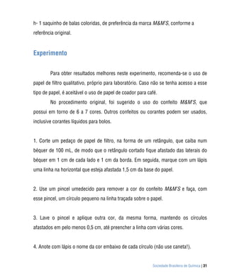 h- 1 saquinho de balas coloridas, de preferência da marca M&M’S, conforme a
referência original.



Experimento


        Para obter resultados melhores neste experimento, recomenda-se o uso de
papel de filtro qualitativo, próprio para laboratório. Caso não se tenha acesso a esse
tipo de papel, é aceitável o uso de papel de coador para café.
        No procedimento original, foi sugerido o uso do confeito M&M’S, que
possui em torno de 6 a 7 cores. Outros confeitos ou corantes podem ser usados,
inclusive corantes líquidos para bolos.


1. Corte um pedaço de papel de filtro, na forma de um retângulo, que caiba num
béquer de 100 mL, de modo que o retângulo cortado fique afastado das laterais do
béquer em 1 cm de cada lado e 1 cm da borda. Em seguida, marque com um lápis
uma linha na horizontal que esteja afastada 1,5 cm da base do papel.


2. Use um pincel umedecido para remover a cor do confeito M&M’S e faça, com
esse pincel, um círculo pequeno na linha traçada sobre o papel.


3. Lave o pincel e aplique outra cor, da mesma forma, mantendo os círculos
afastados em pelo menos 0,5 cm, até preencher a linha com várias cores.


4. Anote com lápis o nome da cor embaixo de cada círculo (não use caneta!).


                                                           Sociedade Brasileira de Química | 31
 
