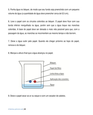 5. Ponha água no béquer, de modo que seu fundo seja preenchido com um pequeno
volume de água (a quantidade de água deve preencher cerca de 0,5 cm).


6. Leve o papel com os círculos coloridos ao béquer. O papel deve ficar com sua
borda inferior mergulhada na água, porém sem que a água toque nas manchas
coloridas. A base do papel deve ser deixada o mais reta possível para que, com a
passagem da água, as manchas se movimentem ao mesmo tempo e não borrem.


7. Deixe a água subir pelo papel. Quando ela chegar próximo ao topo do papel,
remova-o do béquer.


8. Marque a altura final que a água alcançou no papel.




9. Deixe o papel secar ao ar ou seque-o com um secador de cabelos.




A Química perto de você | 32
 