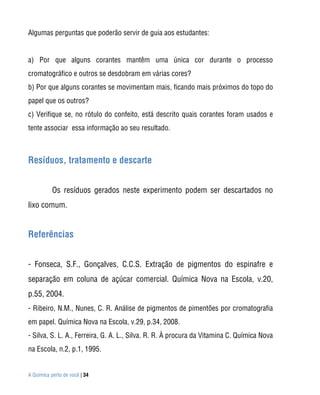 Algumas perguntas que poderão servir de guia aos estudantes:


a) Por que alguns corantes mantêm uma única cor durante o processo
cromatográfico e outros se desdobram em várias cores?
b) Por que alguns corantes se movimentam mais, ficando mais próximos do topo do
papel que os outros?
c) Verifique se, no rótulo do confeito, está descrito quais corantes foram usados e
tente associar essa informação ao seu resultado.



Resíduos, tratamento e descarte


           Os resíduos gerados neste experimento podem ser descartados no
lixo comum.


Referências


- Fonseca, S.F., Gonçalves, C.C.S. Extração de pigmentos do espinafre e
separação em coluna de açúcar comercial. Química Nova na Escola, v.20,
p.55, 2004.
- Ribeiro, N.M., Nunes, C. R. Análise de pigmentos de pimentões por cromatografia
em papel. Química Nova na Escola, v.29, p.34, 2008.
- Silva, S. L. A., Ferreira, G. A. L., Silva. R. R. À procura da Vitamina C. Química Nova
na Escola, n.2, p.1, 1995.


A Química perto de você | 34
 
