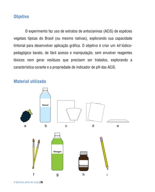 Objetivo


           O experimento faz uso de extratos de antocianinas (ACiS) de espécies
vegetais típicas do Brasil (ou mesmo nativas), explorando sua capacidade
tintorial para desenvolver aplicação gráfica. O objetivo é criar um kit lúdico-
pedagógico barato, de fácil acesso e manipulação, sem envolver reagentes
tóxicos nem gerar resíduos que precisem ser tratados, explorando a
característica corante e a propriedade de indicador de pH das ACiS.


Material utilizado




A Química perto de você | 36
 