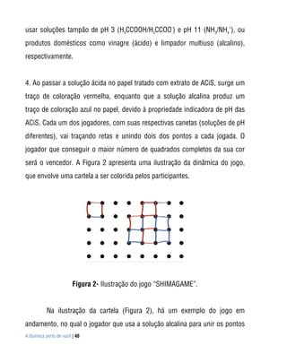 usar soluções tampão de pH 3 (H3CCOOH/H3CCOO-) e pH 11 (NH3/NH4+), ou
produtos domésticos como vinagre (ácido) e limpador multiuso (alcalino),
respectivamente.


4. Ao passar a solução ácida no papel tratado com extrato de ACiS, surge um
traço de coloração vermelha, enquanto que a solução alcalina produz um
traço de coloração azul no papel, devido à propriedade indicadora de pH das
ACiS. Cada um dos jogadores, com suas respectivas canetas (soluções de pH
diferentes), vai traçando retas e unindo dois dos pontos a cada jogada. O
jogador que conseguir o maior número de quadrados completos da sua cor
será o vencedor. A Figura 2 apresenta uma ilustração da dinâmica do jogo,
que envolve uma cartela a ser colorida pelos participantes.




                        Figura 2- Ilustração do jogo “SHIMAGAME”.


           Na ilustração da cartela (Figura 2), há um exemplo do jogo em
andamento, no qual o jogador que usa a solução alcalina para unir os pontos
A Química perto de você | 40
 
