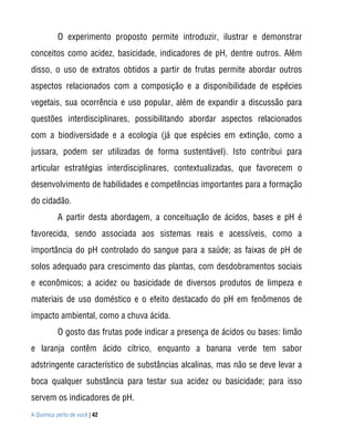 O experimento proposto permite introduzir, ilustrar e demonstrar
conceitos como acidez, basicidade, indicadores de pH, dentre outros. Além
disso, o uso de extratos obtidos a partir de frutas permite abordar outros
aspectos relacionados com a composição e a disponibilidade de espécies
vegetais, sua ocorrência e uso popular, além de expandir a discussão para
questões interdisciplinares, possibilitando abordar aspectos relacionados
com a biodiversidade e a ecologia (já que espécies em extinção, como a
jussara, podem ser utilizadas de forma sustentável). Isto contribui para
articular estratégias interdisciplinares, contextualizadas, que favorecem o
desenvolvimento de habilidades e competências importantes para a formação
do cidadão.
           A partir desta abordagem, a conceituação de ácidos, bases e pH é
favorecida, sendo associada aos sistemas reais e acessíveis, como a
importância do pH controlado do sangue para a saúde; as faixas de pH de
solos adequado para crescimento das plantas, com desdobramentos sociais
e econômicos; a acidez ou basicidade de diversos produtos de limpeza e
materiais de uso doméstico e o efeito destacado do pH em fenômenos de
impacto ambiental, como a chuva ácida.
           O gosto das frutas pode indicar a presença de ácidos ou bases: limão
e laranja contêm ácido cítrico, enquanto a banana verde tem sabor
adstringente característico de substâncias alcalinas, mas não se deve levar a
boca qualquer substância para testar sua acidez ou basicidade; para isso
servem os indicadores de pH.
A Química perto de você | 42
 