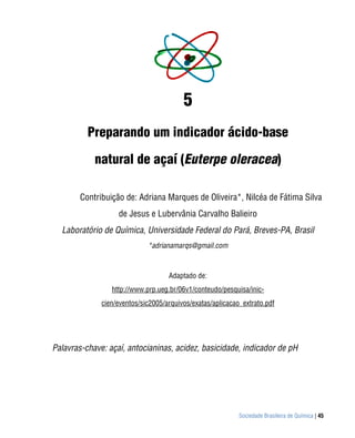 5
          Preparando um indicador ácido-base

            natural de açaí (Euterpe oleracea)

        Contribuição de: Adriana Marques de Oliveira*, Nilcéa de Fátima Silva
                   de Jesus e Lubervânia Carvalho Balieiro
  Laboratório de Química, Universidade Federal do Pará, Breves-PA, Brasil
                             *adrianamarqs@gmail.com



                                    Adaptado de:
                 http://www.prp.ueg.br/06v1/conteudo/pesquisa/inic-
              cien/eventos/sic2005/arquivos/exatas/aplicacao_extrato.pdf




Palavras-chave: açaí, antocianinas, acidez, basicidade, indicador de pH




                                                            Sociedade Brasileira de Química | 45
 