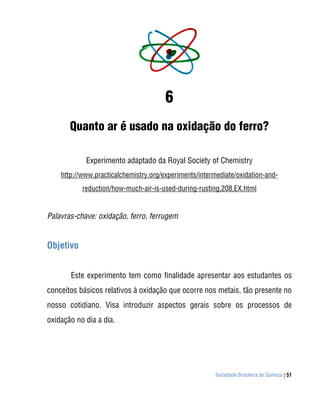 6
       Quanto ar é usado na oxidação do ferro?

            Experimento adaptado da Royal Society of Chemistry
    http://www.practicalchemistry.org/experiments/intermediate/oxidation-and-
           reduction/how-much-air-is-used-during-rusting,208,EX.html


Palavras-chave: oxidação, ferro, ferrugem


Objetivo


       Este experimento tem como finalidade apresentar aos estudantes os
conceitos básicos relativos à oxidação que ocorre nos metais, tão presente no
nosso cotidiano. Visa introduzir aspectos gerais sobre os processos de
oxidação no dia a dia.




                                                       Sociedade Brasileira de Química | 51
 