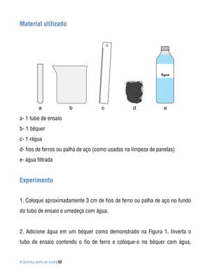 Material utilizado




a- 1 tubo de ensaio
b- 1 béquer
c- 1 régua
d- fios de ferros ou palha de aço (como usadas na limpeza de panelas)
e- água filtrada


Experimento


1. Coloque aproximadamente 3 cm de fios de ferro ou palha de aço no fundo
do tubo de ensaio e umedeça com água.


2. Adicione água em um béquer como demonstrado na Figura 1. Inverta o
tubo de ensaio contendo o fio de ferro e coloque-o no béquer com água,


A Química perto de você | 52
 