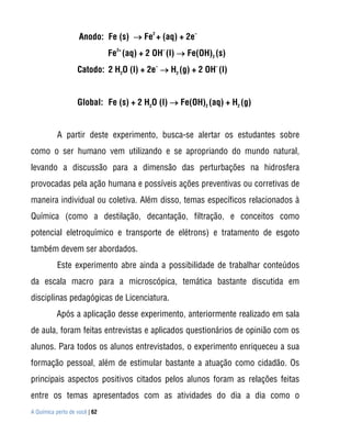 Anodo: Fe (s)  Fe2 + (aq) + 2e–
                               Fe2+ (aq) + 2 OH– (l)  Fe(OH)2 (s)
                   Catodo: 2 H2O (l) + 2e–  H2 (g) + 2 OH– (l)


                   Global: Fe (s) + 2 H2O (l)  Fe(OH)2 (aq) + H2 (g)


           A partir deste experimento, busca-se alertar os estudantes sobre
como o ser humano vem utilizando e se apropriando do mundo natural,
levando a discussão para a dimensão das perturbações na hidrosfera
provocadas pela ação humana e possíveis ações preventivas ou corretivas de
maneira individual ou coletiva. Além disso, temas específicos relacionados à
Química (como a destilação, decantação, filtração, e conceitos como
potencial eletroquímico e transporte de elétrons) e tratamento de esgoto
também devem ser abordados.
           Este experimento abre ainda a possibilidade de trabalhar conteúdos
da escala macro para a microscópica, temática bastante discutida em
disciplinas pedagógicas de Licenciatura.
          Após a aplicação desse experimento, anteriormente realizado em sala
de aula, foram feitas entrevistas e aplicados questionários de opinião com os
alunos. Para todos os alunos entrevistados, o experimento enriqueceu a sua
formação pessoal, além de estimular bastante a atuação como cidadão. Os
principais aspectos positivos citados pelos alunos foram as relações feitas
entre os temas apresentados com as atividades do dia a dia como o
A Química perto de você | 62
 