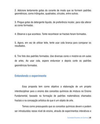 2. Adicione lentamente gotas do corante de modo que se formem padrões
geométricos, como triângulos, quadrados, círculos, entre outros.


3. Pingue gotas do detergente líquido, de preferência incolor, para não alterar
as cores formadas.


4. Observe o que acontece. Tente reconhecer se fractais foram formados.


5. Agora, em vez de utilizar leite, tente usar cola branca para comparar os
resultados.



6. Tire foto dos padrões formados. Use diversas cores e mostre-os em aulas
de artes. Ao usar cola, espere endurecer e depois corte os padrões
geométricos formados.



Entendendo o experimento


       Essa proposta tem como objetivo a elaboração de um projeto
interdisciplinar para o ensino dos conceitos químicos de mistura no Ensino
Fundamental, baseado na formação de padrões matemáticos chamados
fractais e na concepção artística do que é um objeto de arte.

       Temos como pressuposto que os conceitos químicos devem e podem
ser introduzidos nesse nível de ensino, através de experimentos interativos e

                                                      Sociedade Brasileira de Química | 81
 