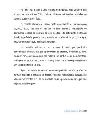 Ao olho nu, o leite é uma mistura homogênea, mas vendo o leite
através de um microscópio, pode-se observar minúsculas gotículas de
gordura suspensas em água.

       O corante alimentício usado neste experimento é um composto
orgânico polar, que não se mistura ao leite devido à inexistência de
compostos polares na gordura do leite. A adição do detergente modifica a
tensão superficial e permite que o corante se espalhe e interaja com a água,
resultando na formação de micelas coloidais.

       Um colóide micelar é um sistema formado por partículas
denominadas micelas, que são aglomerados de átomos, moléculas ou íons.
Como as moléculas do corante são polares e as moléculas da água também,
interagem umas com as outras e se reorganizam. A sua reorganização cria
um aspecto artístico no leite.

       Agora, o estudante deverá tentar compreender se os padrões se
formam segundo o conceito de fractais. Pode ser necessária a realização de
vários experimentos e o uso de diversas formas geométricas para que este
objetivo seja alcançado.




                                                    Sociedade Brasileira de Química | 83
 