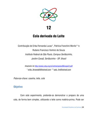 12
                       Cola derivada do Leite

     Contribuição de Erika Fernanda Lucas*, Patrícia Franchini Morilo**e
                      Rubens Francisco Ventrici de Souza
             Instituto Federal de São Paulo, Campus Sertãozinho,
                     Jardim Canaã, Sertãozinho - SP, Brasil


             Adaptado de http://qnesc.sbq.org.br/online/qnesc06/exper2.pdf
               * erika_fernandafl@hotmail.com ** paty_fm@hotmail.com



Palavras-chave: caseína, leite, cola


Objetivo


       Com este experimento, pretende-se demonstrar o preparo de uma
cola, de forma bem simples, utilizando o leite como matéria-prima. Pode ser


                                                            Sociedade Brasileira de Química | 91
 