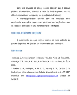 Com esta atividade os alunos podem observar que é possível
produzir, eficientemente, produtos a partir de matérias-primas naturais,
obtendo-se resultados comparáveis aos produtos industrializados.
        A    interdisciplinaridade    também       deve     ser     ressaltada         nesse
experimento, para explicar os processos químicos e suas reações bem como
os processos biológicos, de uma maneira simples e interligada.


Resíduos, tratamento e descarte


        O experimento não gera resíduos nocivos ao meio ambiente. As
garrafas de plástico (PET) devem ser encaminhadas para reciclagem.


Referências


- Linhares, S., Gewandsznajder, F. Biologia. 1a Ed. São Paulo, Ed. Ática, 2005.
                                                       a
- Nóbrega, O. S., Silva, E. R., Silva, R. H. Química. 1 Ed. São Paulo, Ed. Ática,
2005.
- Ferreira, L. H., Rodrigues, A. M. G. D., Hartwig, D. R., Derisso, C. R.
Qualidade do leite e cola da caseína. Química Nova na Escola, v.6, p.32, 1997.
Disponível    em:    http://qnesc.sbq.org.br/online/qnesc06/exper2.pdf.     Acesso         em
24/09/10.




                                                            Sociedade Brasileira de Química | 95
 