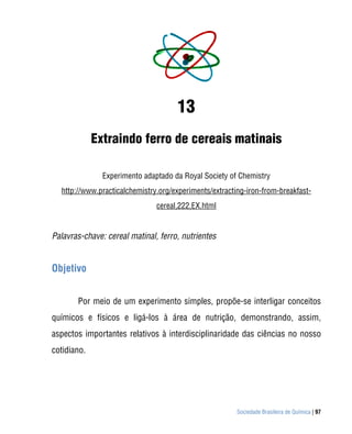 13
             Extraindo ferro de cereais matinais

               Experimento adaptado da Royal Society of Chemistry
  http://www.practicalchemistry.org/experiments/extracting-iron-from-breakfast-
                               cereal,222,EX.html


Palavras-chave: cereal matinal, ferro, nutrientes


Objetivo


       Por meio de um experimento simples, propõe-se interligar conceitos
químicos e físicos e ligá-los à área de nutrição, demonstrando, assim,
aspectos importantes relativos à interdisciplinaridade das ciências no nosso
cotidiano.




                                                        Sociedade Brasileira de Química | 97
 