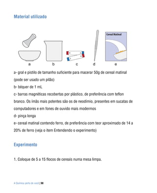 Material utilizado




a- gral e pistilo de tamanho suficiente para macerar 50g de cereal matinal
(pode ser usado um pilão)
b- béquer de 1 mL
c- barras magnéticas recobertas por plástico, de preferência com teflon
branco. Os ímãs mais potentes são os de neodímio, presentes em sucatas de
computadores e em fones de ouvido mais modermos
d- pinça longa
e- cereal matinal contendo ferro, de preferência com teor aproximado de 14 a
20% de ferro (veja o item Entendendo o experimento)


Experimento


1. Coloque de 5 a 15 flocos de cereais numa mesa limpa.




A Química perto de você | 98
 
