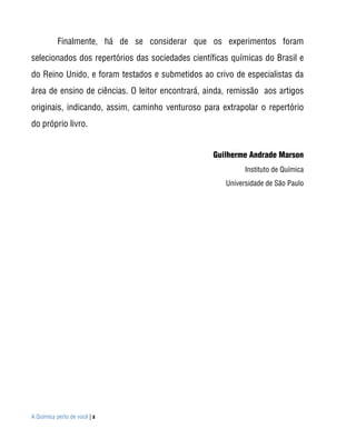 Finalmente, há de se considerar que os experimentos foram
selecionados dos repertórios das sociedades científicas químicas do Brasil e
do Reino Unido, e foram testados e submetidos ao crivo de especialistas da
área de ensino de ciências. O leitor encontrará, ainda, remissão aos artigos
originais, indicando, assim, caminho venturoso para extrapolar o repertório
do próprio livro.


                                                  Guilherme Andrade Marson
                                                            Instituto de Química
                                                      Universidade de São Paulo




A Química perto de você | x
 
