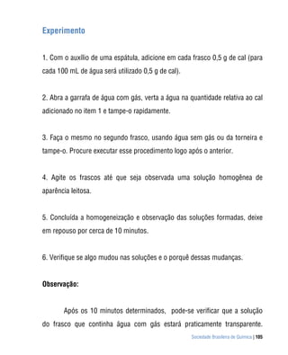 Experimento


1. Com o auxílio de uma espátula, adicione em cada frasco 0,5 g de cal (para
cada 100 mL de água será utilizado 0,5 g de cal).


2. Abra a garrafa de água com gás, verta a água na quantidade relativa ao cal
adicionado no item 1 e tampe-o rapidamente.


3. Faça o mesmo no segundo frasco, usando água sem gás ou da torneira e
tampe-o. Procure executar esse procedimento logo após o anterior.


4. Agite os frascos até que seja observada uma solução homogênea de
aparência leitosa.


5. Concluída a homogeneização e observação das soluções formadas, deixe
em repouso por cerca de 10 minutos.


6. Verifique se algo mudou nas soluções e o porquê dessas mudanças.


Observação:


       Após os 10 minutos determinados, pode-se verificar que a solução
do frasco que continha água com gás estará praticamente transparente.
                                                    Sociedade Brasileira de Química | 105
 