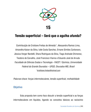 15
 Tensão superficial – Será que a agulha afunda?

   Contribuição de Cristiane Freitas de Almeida*, Alessandra Ramos Lima,
  Amandha Kaiser da Silva, Iulle Costa Sanchez, Ernane Simões Carbonaro,
Jéssica Verger Nardelli, Shara Rodrigues da Silva, Tiago Andrade Chimenez,
   Teodoro de Carvalho, José Francisco Vianna e Eduardo José de Arruda
 Faculdade de Ciências Exatas e Tecnologia - FACET / Química, Universidade
         Federal da Grande Dourados – UFGD, Dourados-MS, Brasil
                         *kristhiane.freitas@hotmail.com



Palavras-chave: forças intermoleculares, tensão superficial, molhabilidade


Objetivo


       Esta proposta tem como foco discutir a tensão superficial e as forças
intermoleculares em líquidos, ligando os conceitos básicos ao raciocínio

                                                           Sociedade Brasileira de Química | 111
 