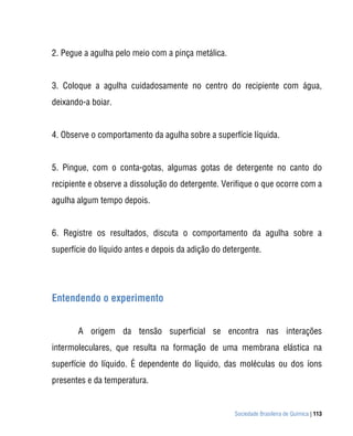 2. Pegue a agulha pelo meio com a pinça metálica.


3. Coloque a agulha cuidadosamente no centro do recipiente com água,
deixando-a boiar.


4. Observe o comportamento da agulha sobre a superfície líquida.


5. Pingue, com o conta-gotas, algumas gotas de detergente no canto do
recipiente e observe a dissolução do detergente. Verifique o que ocorre com a
agulha algum tempo depois.


6. Registre os resultados, discuta o comportamento da agulha sobre a
superfície do líquido antes e depois da adição do detergente.




Entendendo o experimento


       A origem da tensão superficial se encontra nas interações
intermoleculares, que resulta na formação de uma membrana elástica na
superfície do líquido. É dependente do líquido, das moléculas ou dos íons
presentes e da temperatura.


                                                     Sociedade Brasileira de Química | 113
 