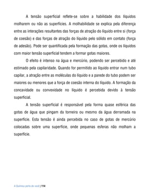 A tensão superficial reflete-se sobre a habilidade dos líquidos
molharem ou não as superfícies. A molhabilidade se explica pela diferença
entre as interações resultantes das forças de atração do líquido entre si (força
de coesão) e das forças de atração do líquido pelo sólido em contato (força
de adesão). Pode ser quantificada pela formação das gotas, onde os líquidos
com maior tensão superficial tendem a formar gotas maiores.
           O efeito é intenso na água e mercúrio, podendo ser percebido e até
estimado pela capilaridade. Quando for permitido ao líquido entrar num tubo
capilar, a atração entre as moléculas do líquido e a parede do tubo podem ser
maiores ou menores que a força de coesão interna do líquido. A formação da
concavidade ou convexidade no líquido é percebida devido à tensão
superficial.
           A tensão superficial é responsável pela forma quase esférica das
gotas de água que pingam da torneira ou mesmo da água derramada na
superfície. Esta tensão é ainda percebida no caso de gotas de mercúrio
colocadas sobre uma superfície, onde pequenas esferas não molham a
superfície.




A Química perto de você | 114
 