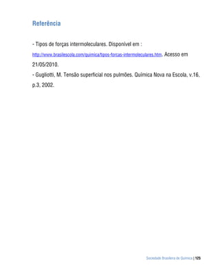 Referência


- Tipos de forças intermoleculares. Disponível em :
http://www.brasilescola.com/quimica/tipos-forcas-intermoleculares.htm. Acesso em

21/05/2010.
- Gugliotti, M. Tensão superficial nos pulmões. Química Nova na Escola, v.16,
p.3, 2002.




                                                          Sociedade Brasileira de Química | 125
 