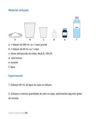 Material utilizado




a- 1 béquer de 200 mL ou 1 copo grande
b- 1 béquer de 50 mL ou 1 copo
c- bórax (tetraborato de sódio, Na2B4O7·10H2O)
d- cola branca
e- corante
f- água


Experimento


1. Coloque 50 mL de água no copo ou béquer.


2. Coloque a mesma quantidade de cola no copo, adicionando algumas gotas
de corante.




A Química perto de você | 128
 