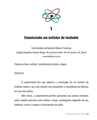1
           Construindo um extintor de incêndio

                   Contribuição de Marcelo Delena Trancoso
  Colégio Brigadeiro Newton Braga, Ilha do Governador, Rio de Janeiro- RJ, Brasil
                               marcelodt@uol.com.br


Palavras-chave: extintor, bicarbonato de sódio, vinagre.


Objetivo


       O experimento tem por objetivo a construção de um extintor de
incêndio caseiro, que visa mostrar aos estudantes a importância da Química
em sua vida prática.
       Além disso, o experimento permite apresentar aos alunos conceitos
sobre reações químicas entre ácidos e bases, empregando reagentes de seu
cotidiano, como o vinagre e o bicarbonato de sódio.


                                                         Sociedade Brasileira de Química | 13
 
