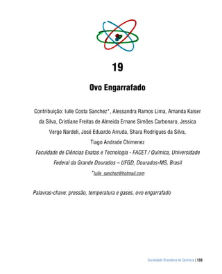 19
                         Ovo Engarrafado

Contribuição: Iulle Costa Sanchez*, Alessandra Ramos Lima, Amanda Kaiser
  da Silva, Cristiane Freitas de Almeida Ernane Simões Carbonaro, Jessica
       Verge Nardeli, José Eduardo Arruda, Shara Rodrigues da Silva,
                         Tiago Andrade Chimenez
 Faculdade de Ciências Exatas e Tecnologia - FACET / Química, Universidade
         Federal da Grande Dourados – UFGD, Dourados-MS, Brasil
                         *Iulle_sanchez@hotmail.com


Palavras-chave: pressão, temperatura e gases, ovo engarrafado




                                                      Sociedade Brasileira de Química | 133
 